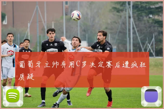 葡萄牙主帅弃用C罗决定赛后遭疯狂质疑