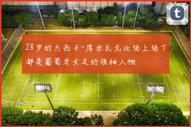 28岁的杰西卡-席尔瓦无论场上场下都是葡萄牙女足的领袖人物