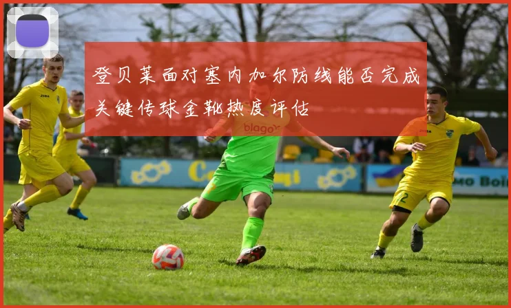 登贝莱面对塞内加尔防线能否完成关键传球金靴热度评估