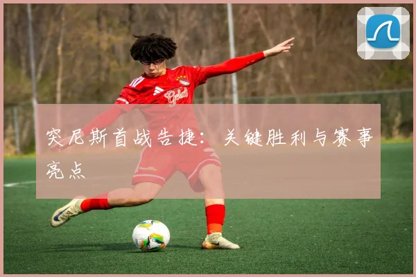 突尼斯首战告捷：关键胜利与赛事亮点