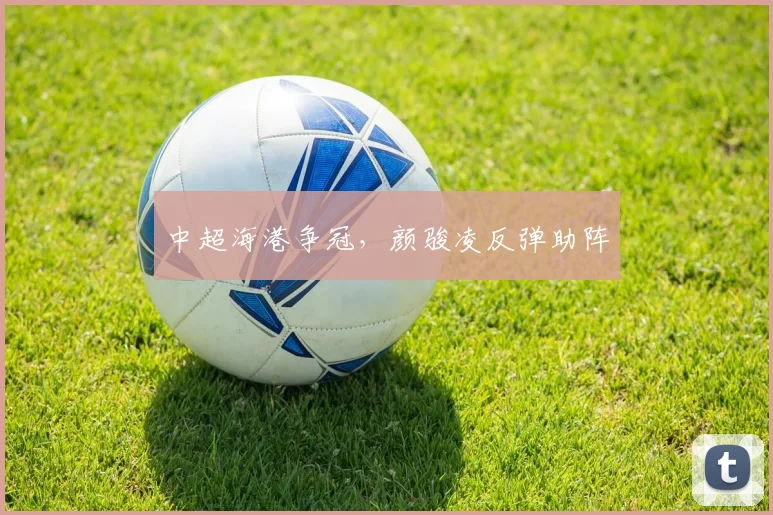 中超海港争冠，颜骏凌反弹助阵