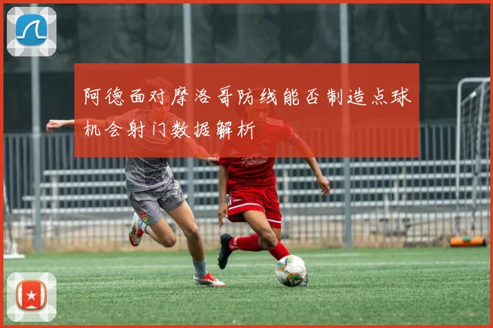 阿德面对摩洛哥防线能否制造点球机会射门数据解析