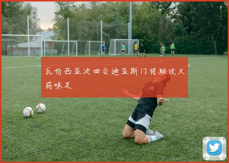 瓦伦西亚次回合迪亚斯门将助攻火药味足