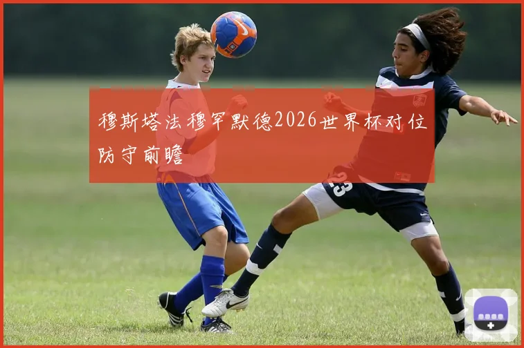 穆斯塔法穆罕默德2026世界杯对位防守前瞻