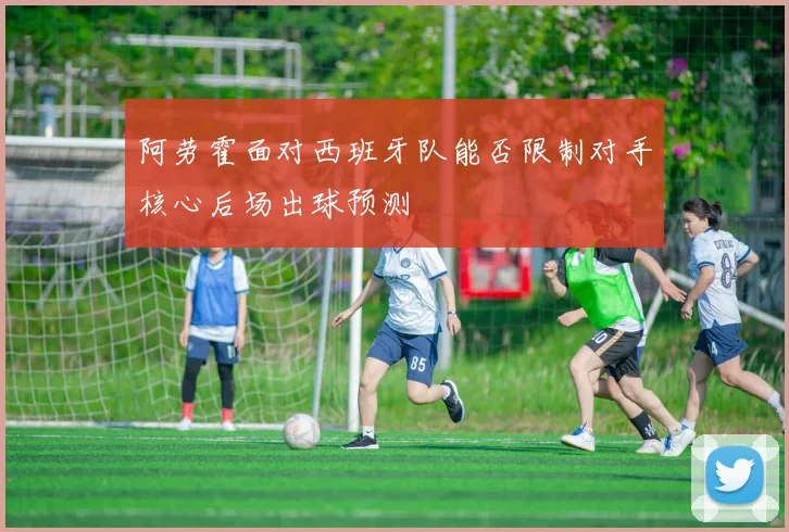 阿劳霍面对西班牙队能否限制对手核心后场出球预测