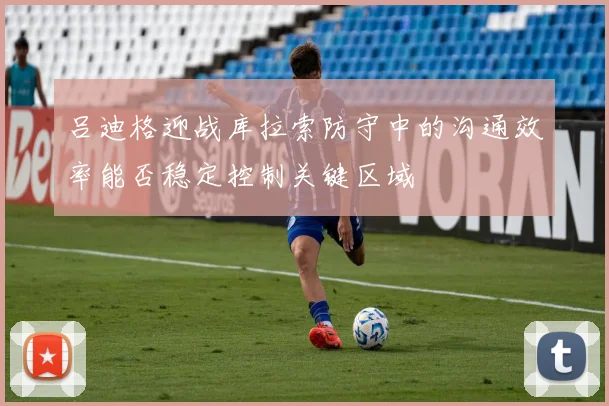 吕迪格迎战库拉索防守中的沟通效率能否稳定控制关键区域