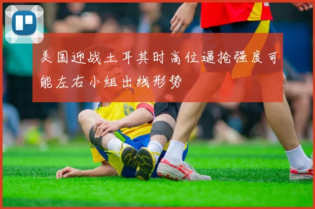 美国迎战土耳其时高位逼抢强度可能左右小组出线形势