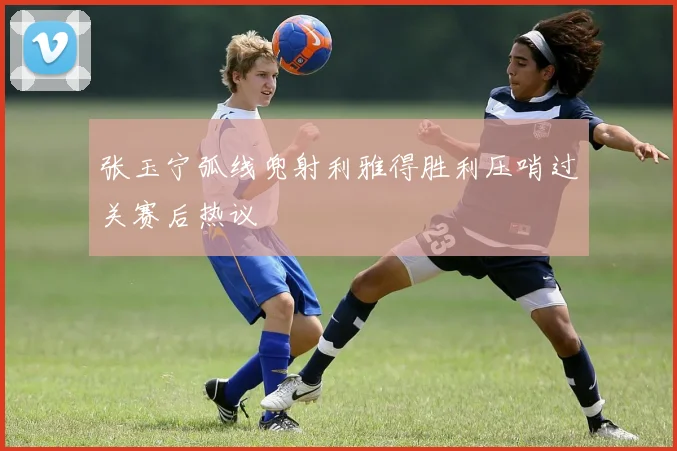 张玉宁弧线兜射利雅得胜利压哨过关赛后热议