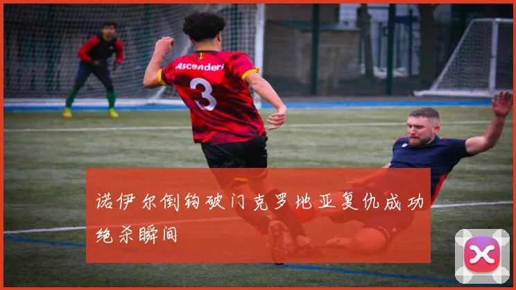 诺伊尔倒钩破门克罗地亚复仇成功绝杀瞬间