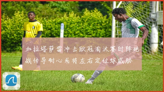 加拉塔萨雷冲击欧冠淘汰赛时阵地战传导耐心或将左右定位球威胁