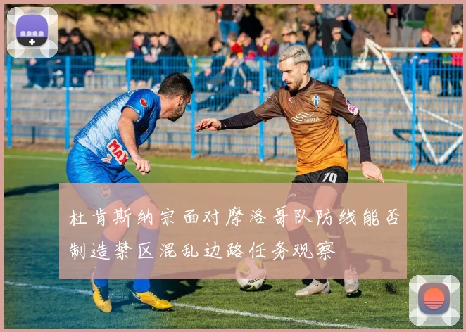杜肯斯纳宗面对摩洛哥队防线能否制造禁区混乱边路任务观察