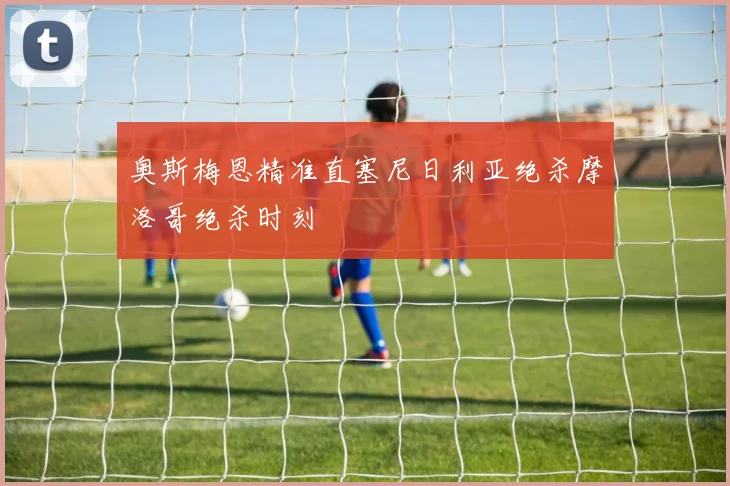 奥斯梅恩精准直塞尼日利亚绝杀摩洛哥绝杀时刻