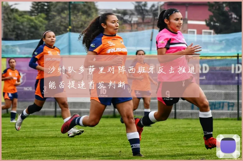 沙特队多萨里对阵西班牙反击推进能否提速首发判断