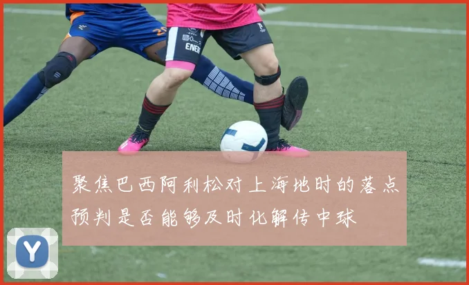 聚焦巴西阿利松对上海地时的落点预判是否能够及时化解传中球