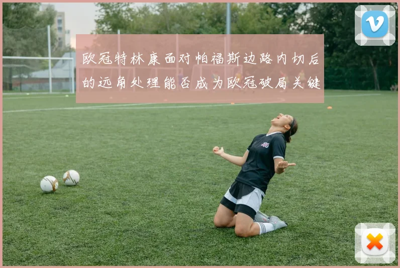 欧冠特林康面对帕福斯边路内切后的远角处理能否成为欧冠破局关键