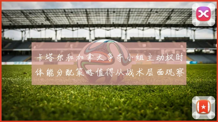 卡塔尔和加拿大争夺小组主动权时体能分配策略值得从战术层面观察
