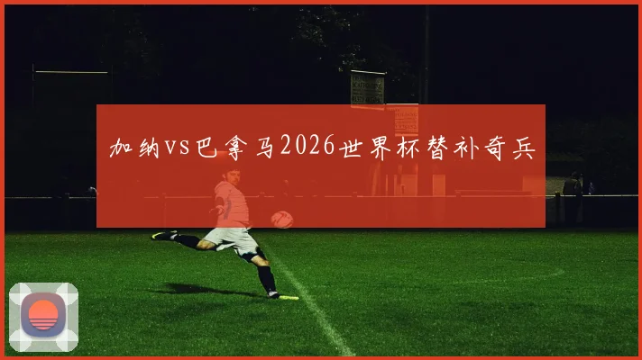 加纳vs巴拿马2026世界杯替补奇兵