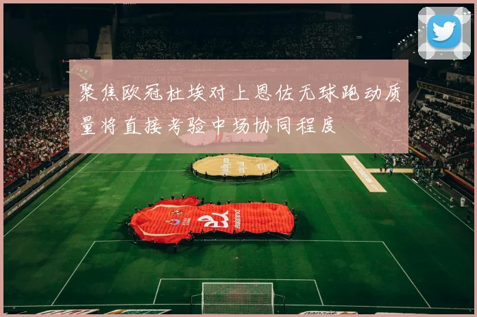 聚焦欧冠杜埃对上恩佐无球跑动质量将直接考验中场协同程度