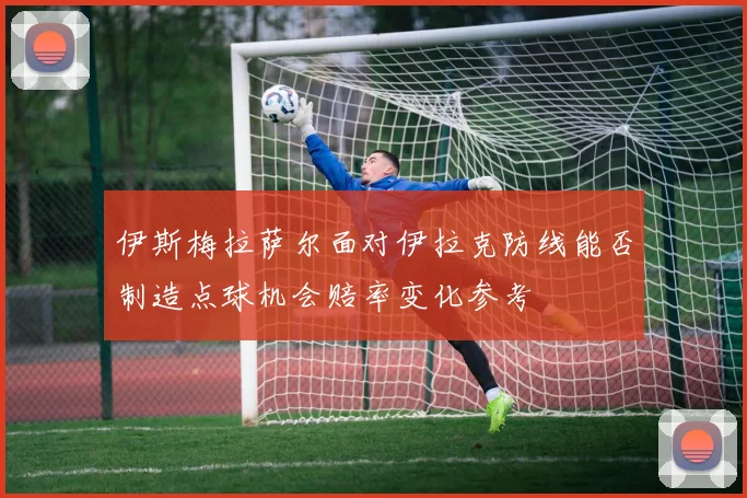 伊斯梅拉萨尔面对伊拉克防线能否制造点球机会赔率变化参考
