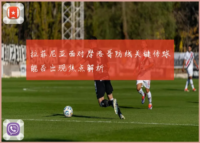 拉菲尼亚面对摩洛哥防线关键传球能否出现焦点解析