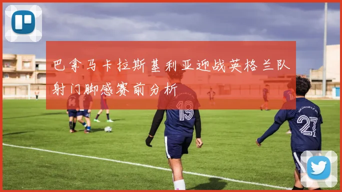 巴拿马卡拉斯基利亚迎战英格兰队射门脚感赛前分析