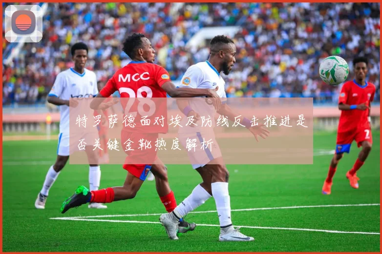 特罗萨德面对埃及防线反击推进是否关键金靴热度解析
