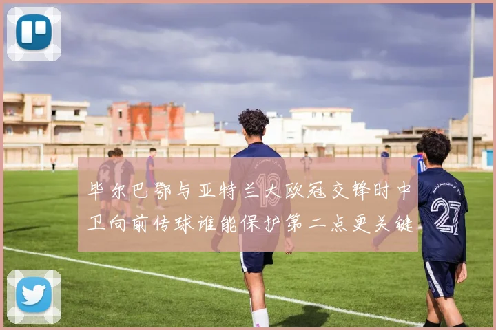 毕尔巴鄂与亚特兰大欧冠交锋时中卫向前传球谁能保护第二点更关键