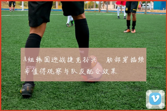 A组韩国迎战捷克孙兴慜肋部穿插频率值得观察与队友配合效果