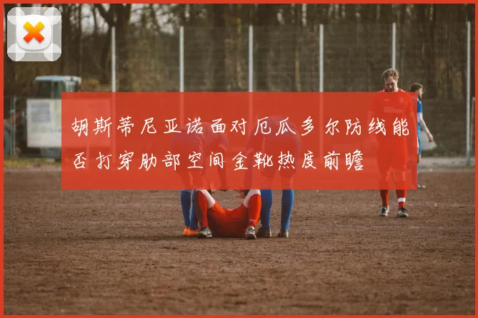 胡斯蒂尼亚诺面对厄瓜多尔防线能否打穿肋部空间金靴热度前瞻
