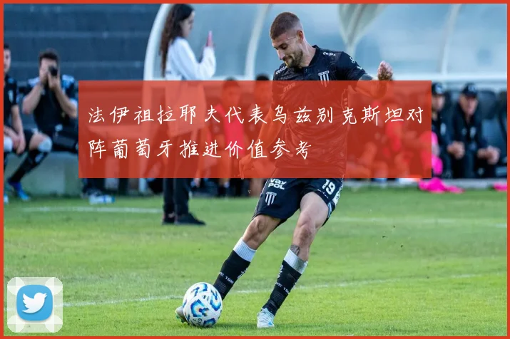法伊祖拉耶夫代表乌兹别克斯坦对阵葡萄牙推进价值参考