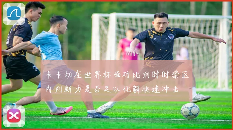 卡卡切在世界杯面对比利时时禁区内判断力是否足以化解快速冲击