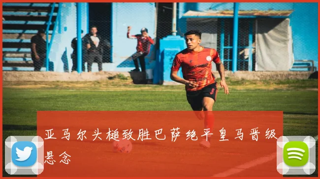 亚马尔头槌致胜巴萨绝平皇马晋级悬念