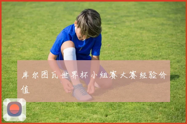 库尔图瓦世界杯小组赛大赛经验价值