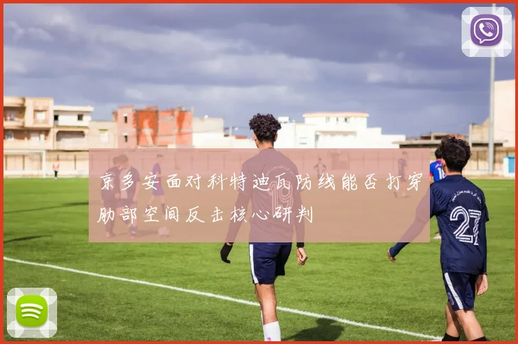 京多安面对科特迪瓦防线能否打穿肋部空间反击核心研判