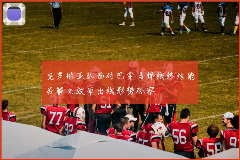 克罗地亚队面对巴拿马锋线终结能否解决效率出线形势观察